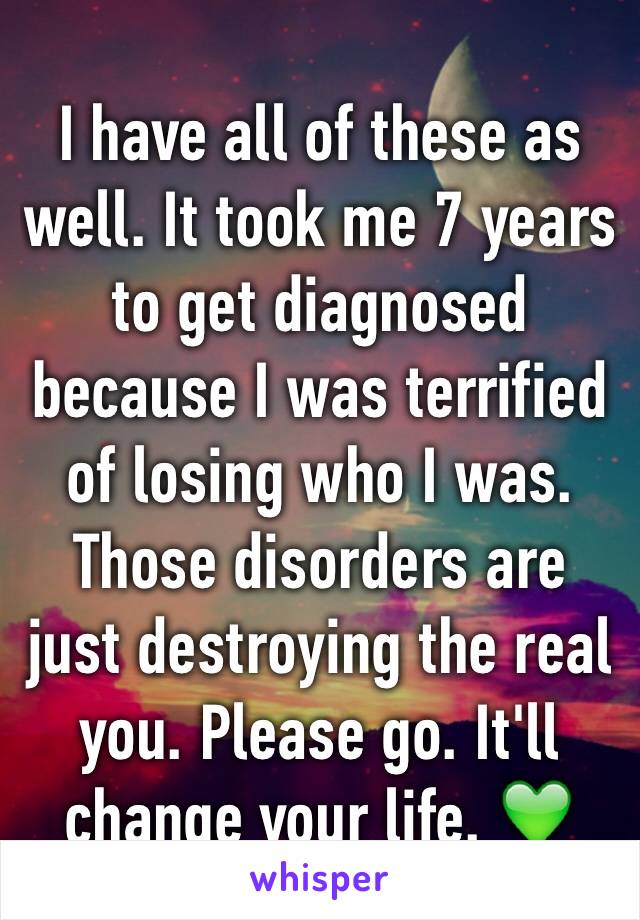 I have all of these as well. It took me 7 years to get diagnosed because I was terrified of losing who I was. Those disorders are just destroying the real you. Please go. It'll change your life. 💚