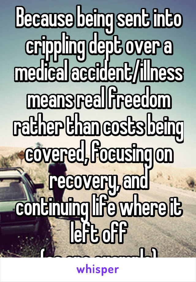 Because being sent into crippling dept over a medical accident/illness means real freedom rather than costs being covered, focusing on recovery, and continuing life where it left off
(as one example)