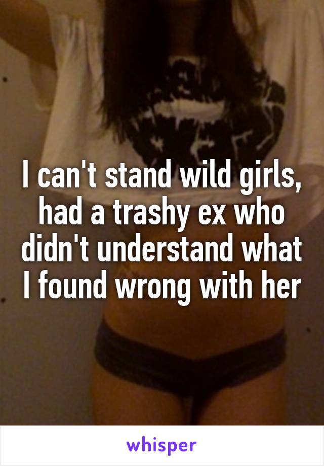 I can't stand wild girls, had a trashy ex who didn't understand what I found wrong with her