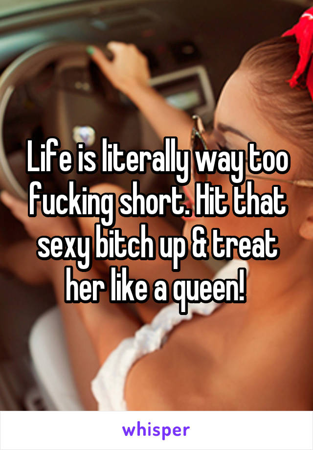 Life is literally way too fucking short. Hit that sexy bitch up & treat her like a queen! 