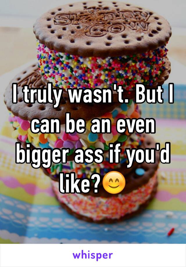 I truly wasn't. But I can be an even bigger ass if you'd like?😊