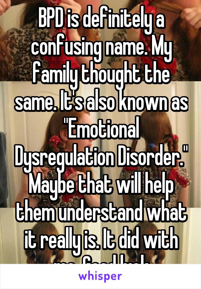 BPD is definitely a confusing name. My family thought the same. It's also known as "Emotional Dysregulation Disorder." Maybe that will help them understand what it really is. It did with me. Good luck