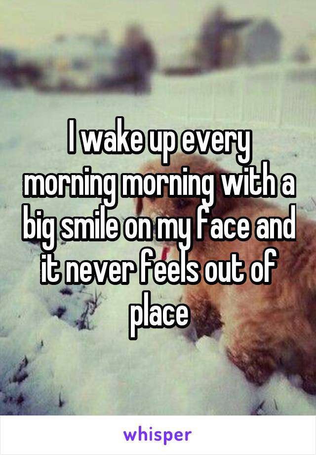 I wake up every morning morning with a big smile on my face and it never feels out of place