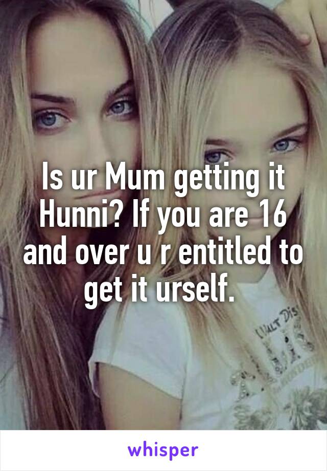 Is ur Mum getting it Hunni? If you are 16 and over u r entitled to get it urself. 