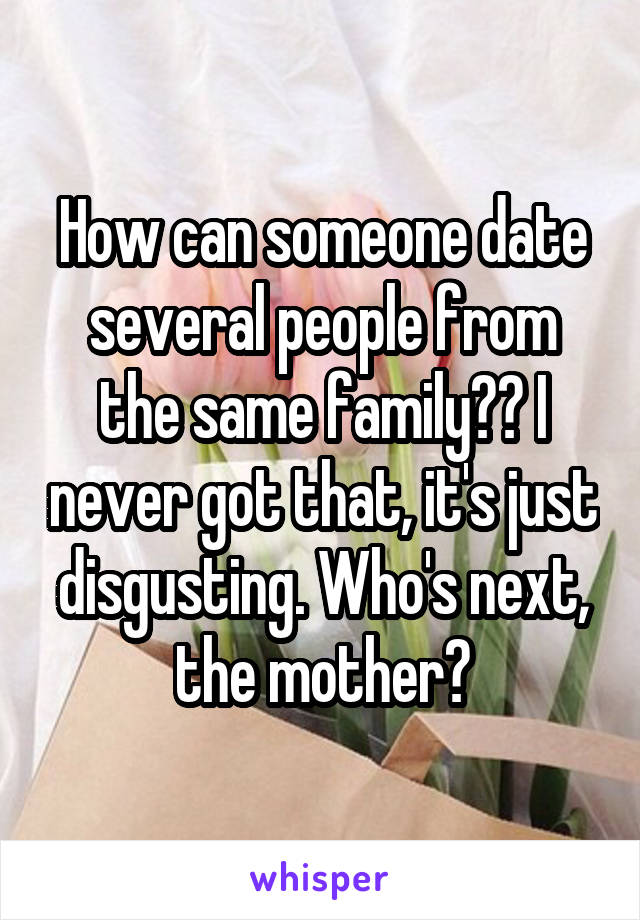 How can someone date several people from the same family?? I never got that, it's just disgusting. Who's next, the mother?