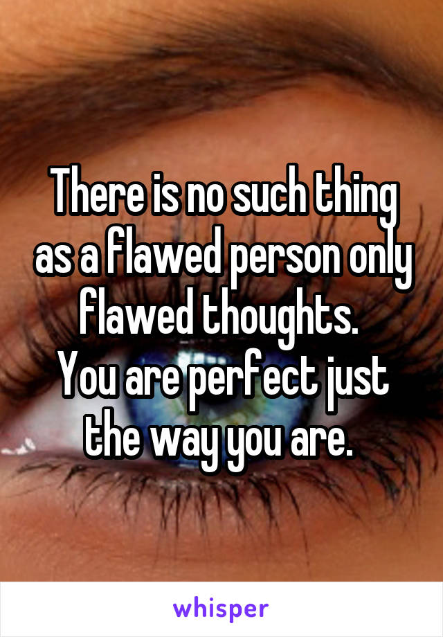 There is no such thing as a flawed person only flawed thoughts. 
You are perfect just the way you are. 