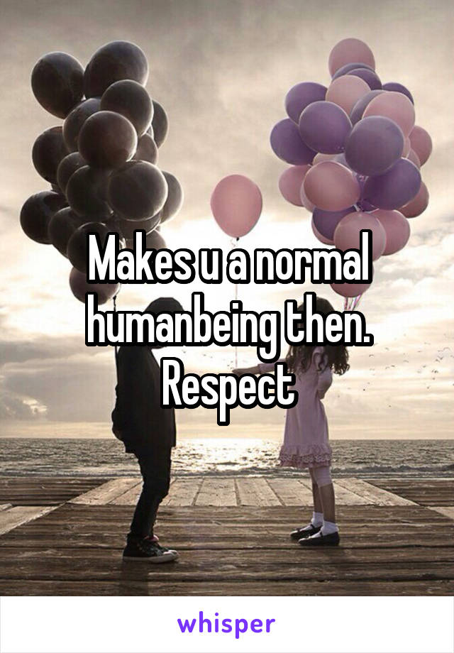 Makes u a normal humanbeing then. Respect