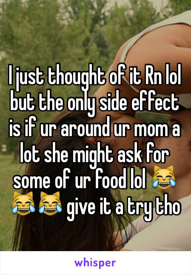 I just thought of it Rn lol but the only side effect is if ur around ur mom a lot she might ask for some of ur food lol 😹😹😹 give it a try tho