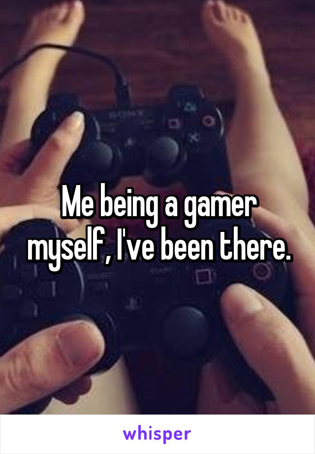 Me being a gamer myself, I've been there.