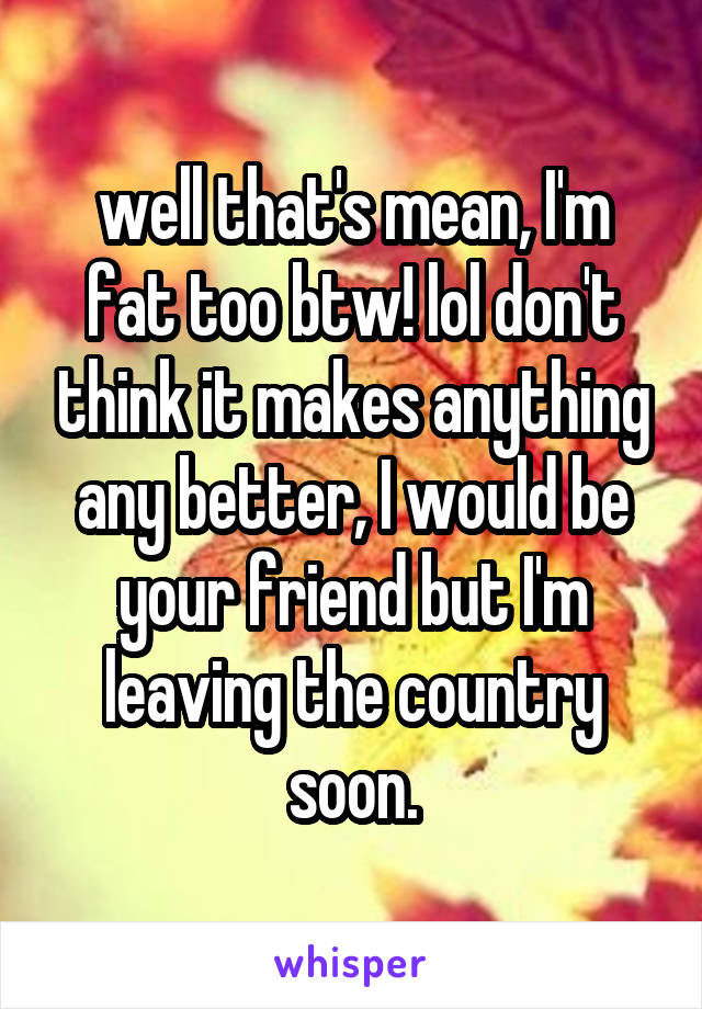 well that's mean, I'm fat too btw! lol don't think it makes anything any better, I would be your friend but I'm leaving the country soon.