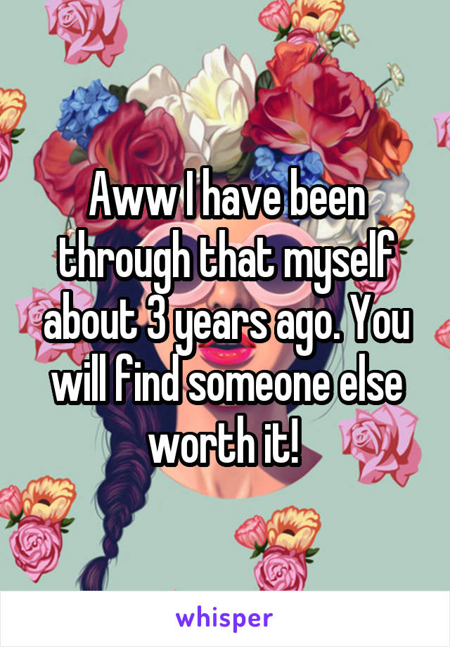 Aww I have been through that myself about 3 years ago. You will find someone else worth it! 