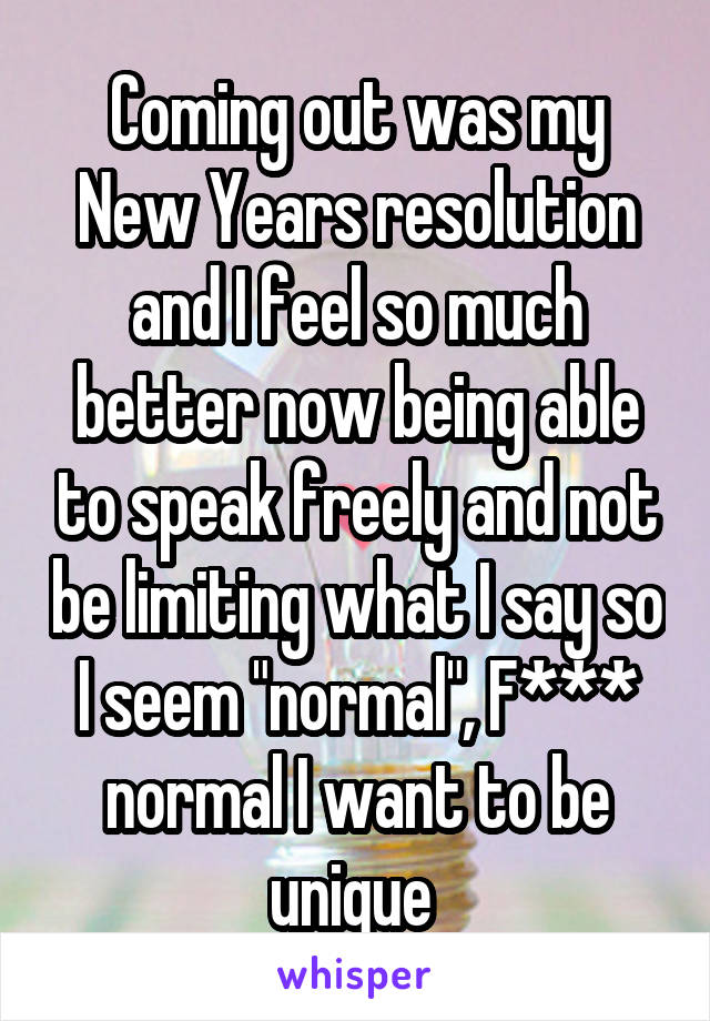 Coming out was my New Years resolution and I feel so much better now being able to speak freely and not be limiting what I say so I seem "normal", F*** normal I want to be unique 