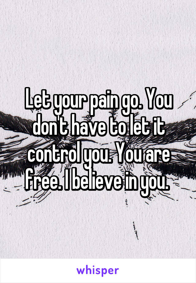 Let your pain go. You don't have to let it control you. You are free. I believe in you. 