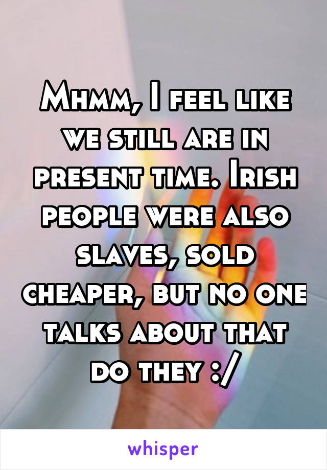 Mhmm, I feel like we still are in present time. Irish people were also slaves, sold cheaper, but no one talks about that do they :/