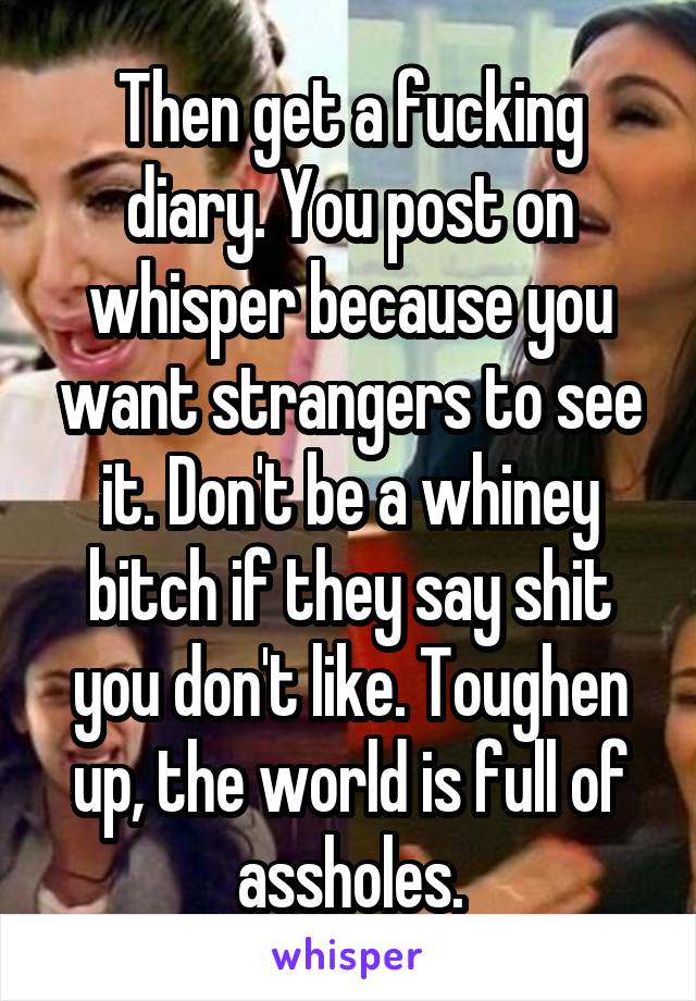 Then get a fucking diary. You post on whisper because you want strangers to see it. Don't be a whiney bitch if they say shit you don't like. Toughen up, the world is full of assholes.