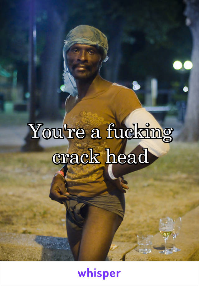 You're a fucking crack head