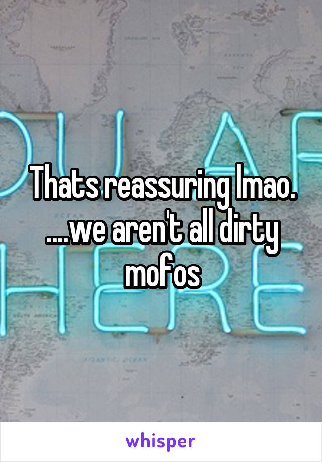 Thats reassuring lmao. ....we aren't all dirty mofos