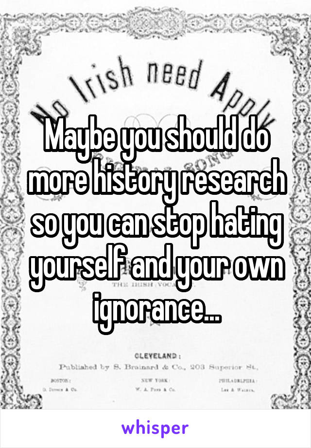 Maybe you should do more history research so you can stop hating yourself and your own ignorance...
