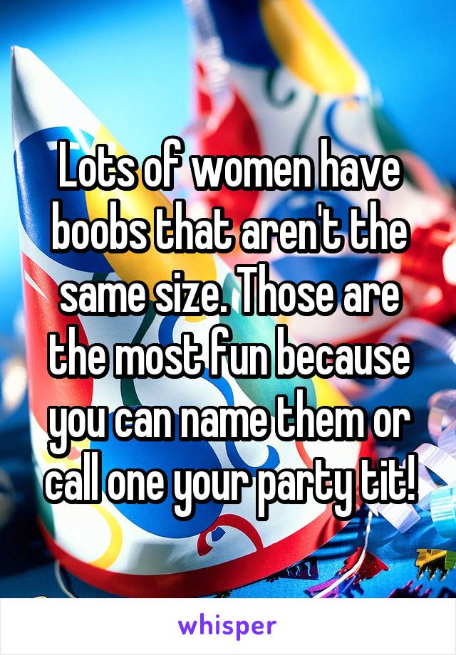 Lots of women have boobs that aren't the same size. Those are the most fun because you can name them or call one your party tit!