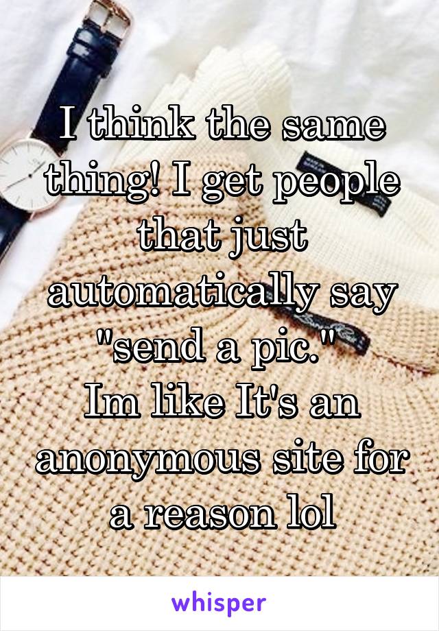 I think the same thing! I get people that just automatically say "send a pic." 
Im like It's an anonymous site for a reason lol