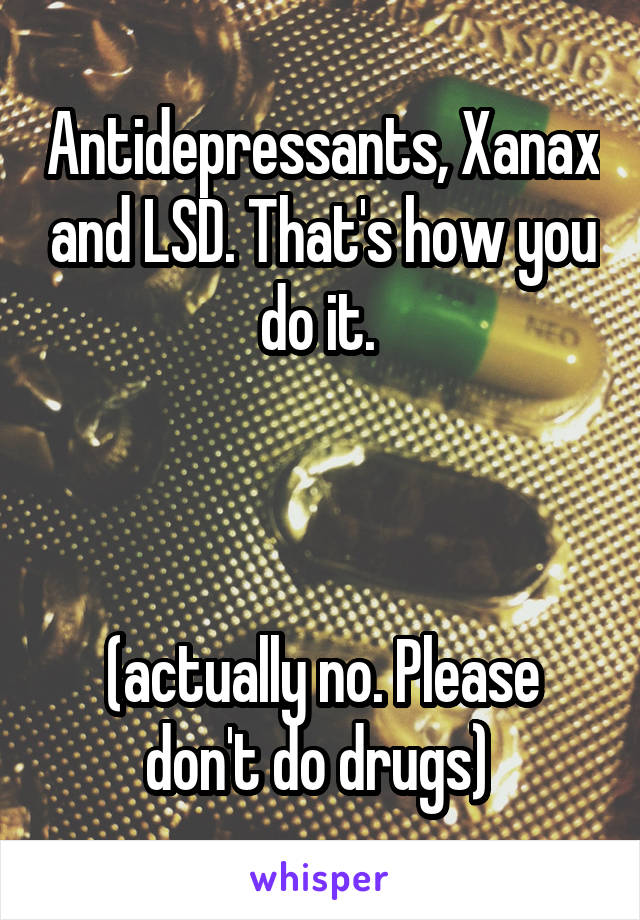 Antidepressants, Xanax and LSD. That's how you do it. 



(actually no. Please don't do drugs) 