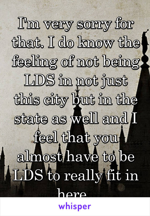 I'm very sorry for that. I do know the feeling of not being LDS in not just this city but in the state as well and I feel that you almost have to be LDS to really fit in here. 