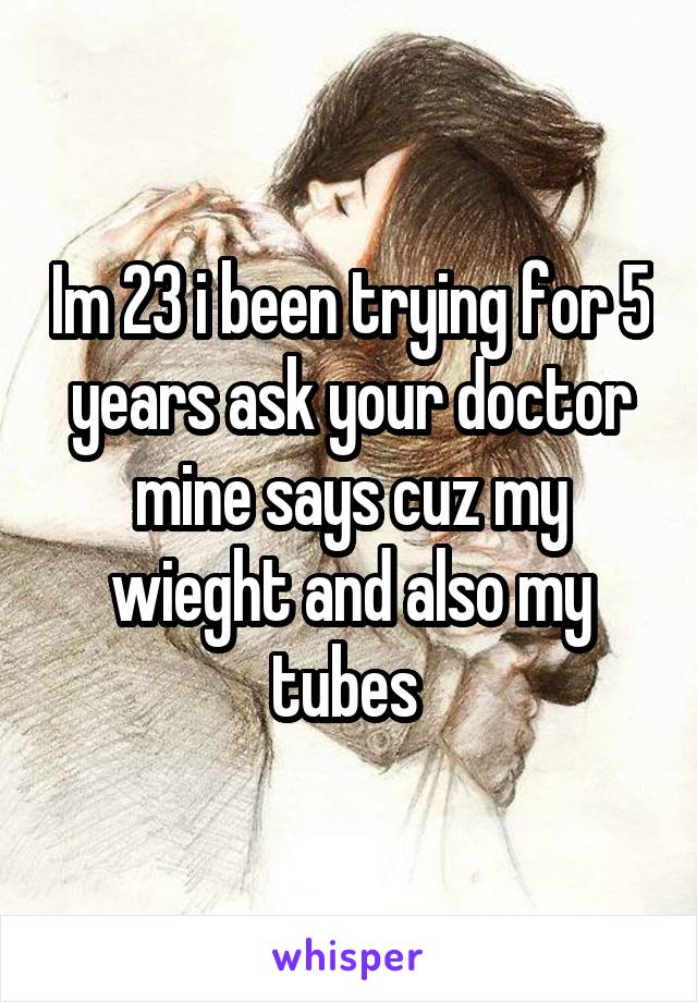 Im 23 i been trying for 5 years ask your doctor mine says cuz my wieght and also my tubes 