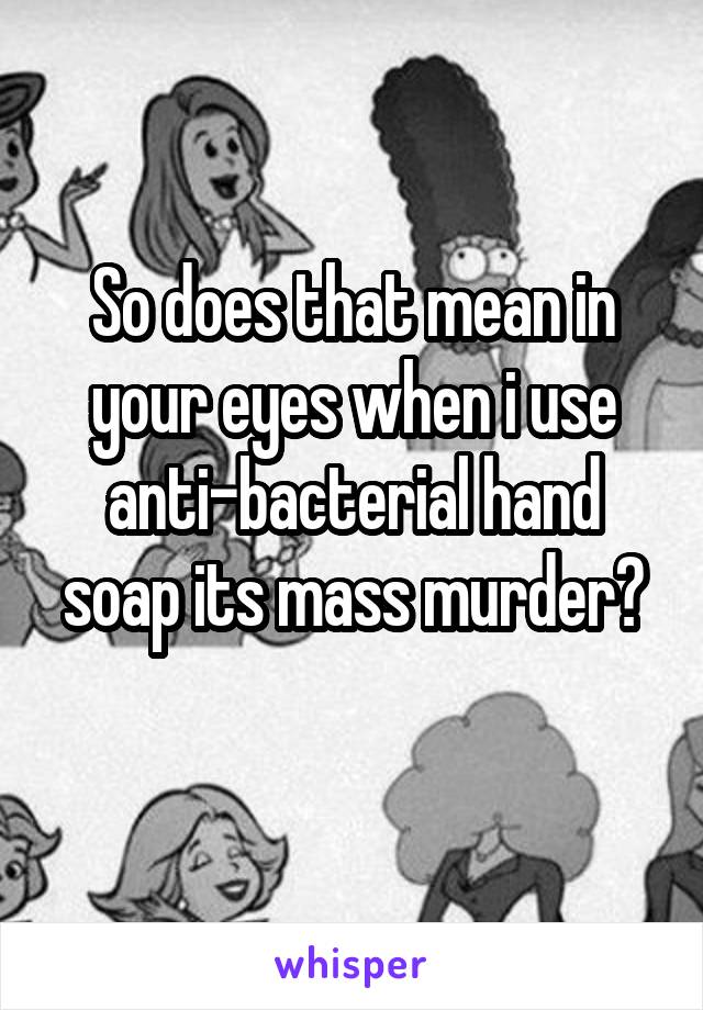 So does that mean in your eyes when i use anti-bacterial hand soap its mass murder?
