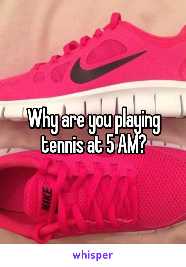 Why are you playing tennis at 5 AM?