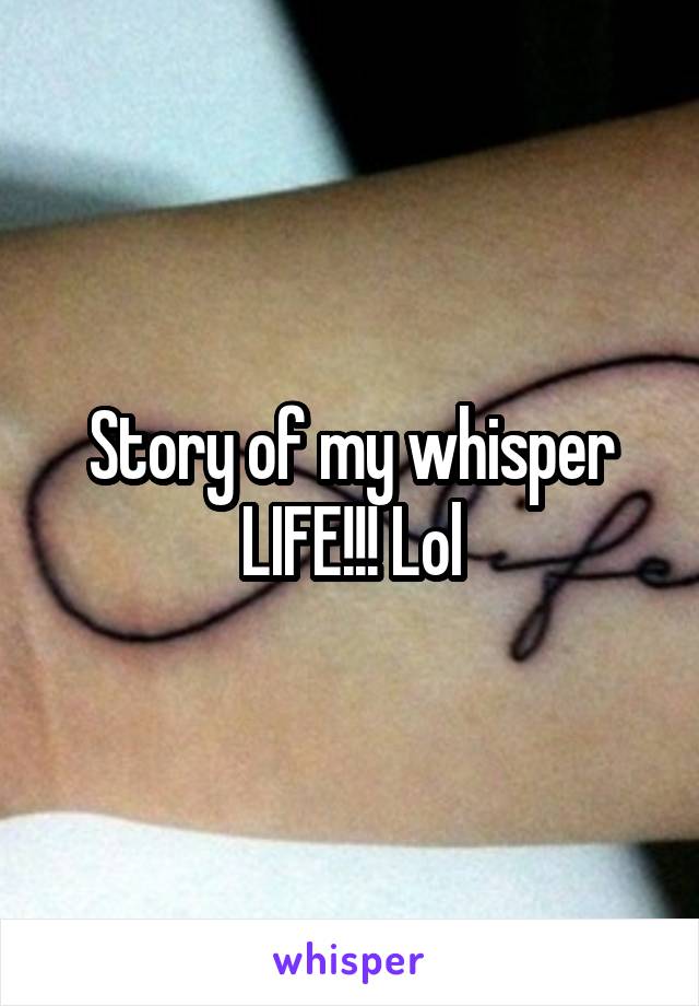Story of my whisper LIFE!!! Lol