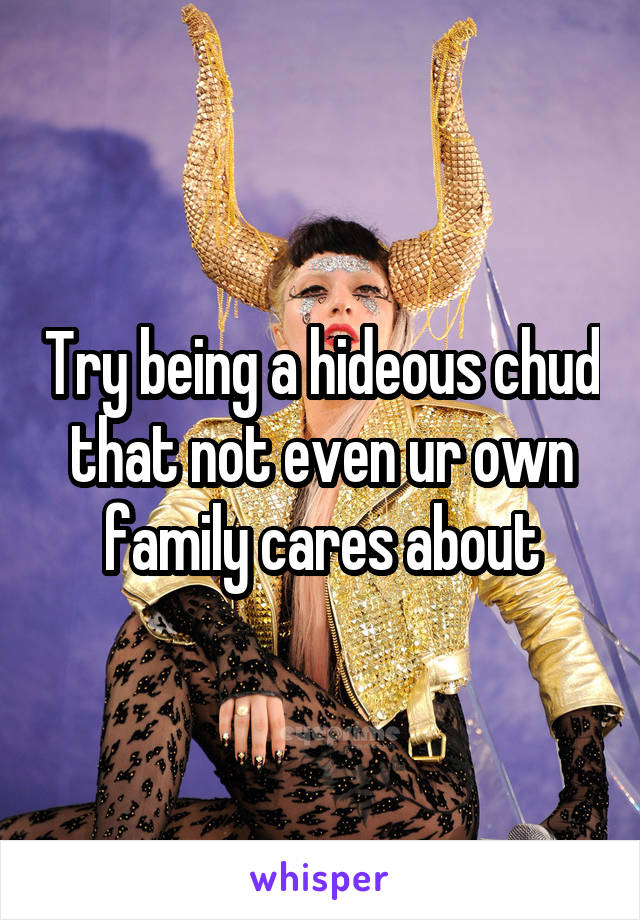 Try being a hideous chud that not even ur own family cares about