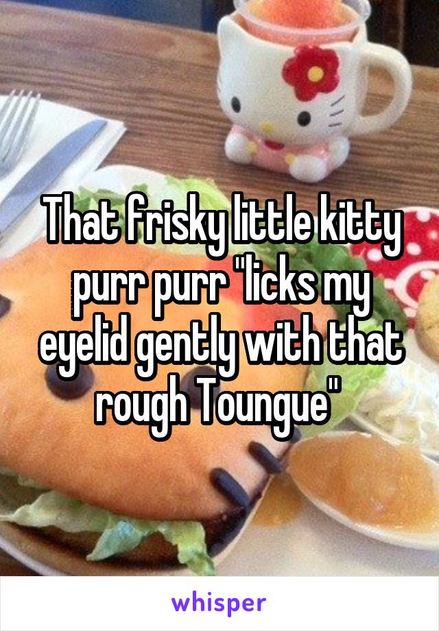 That frisky little kitty purr purr "licks my eyelid gently with that rough Toungue" 