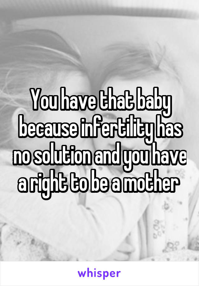 You have that baby because infertility has no solution and you have a right to be a mother 