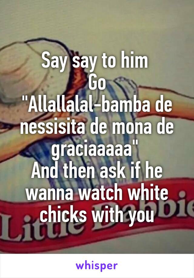 Say say to him 
Go
"Allallalal-bamba de nessisita de mona de graciaaaaa" 
And then ask if he wanna watch white chicks with you