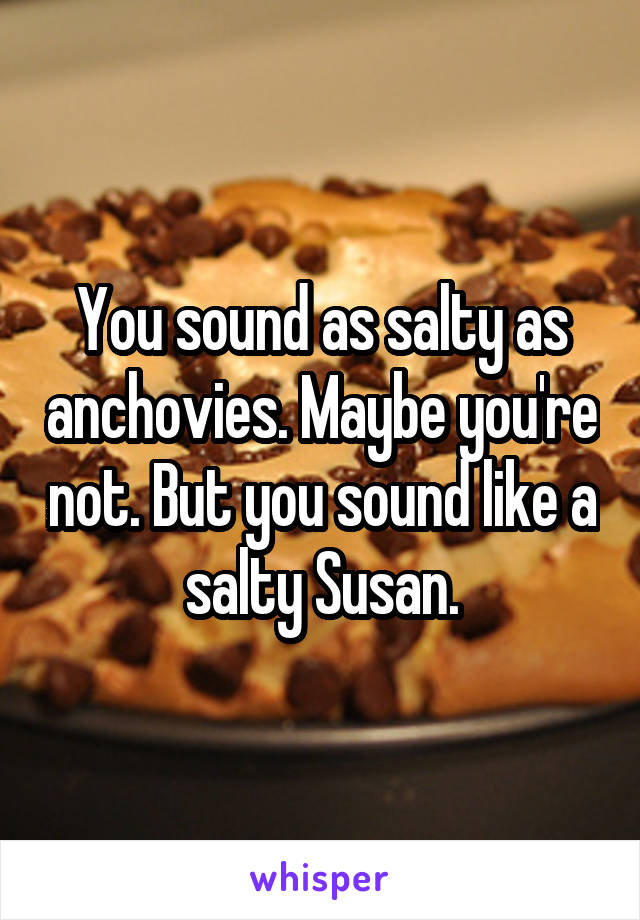 You sound as salty as anchovies. Maybe you're not. But you sound like a salty Susan.