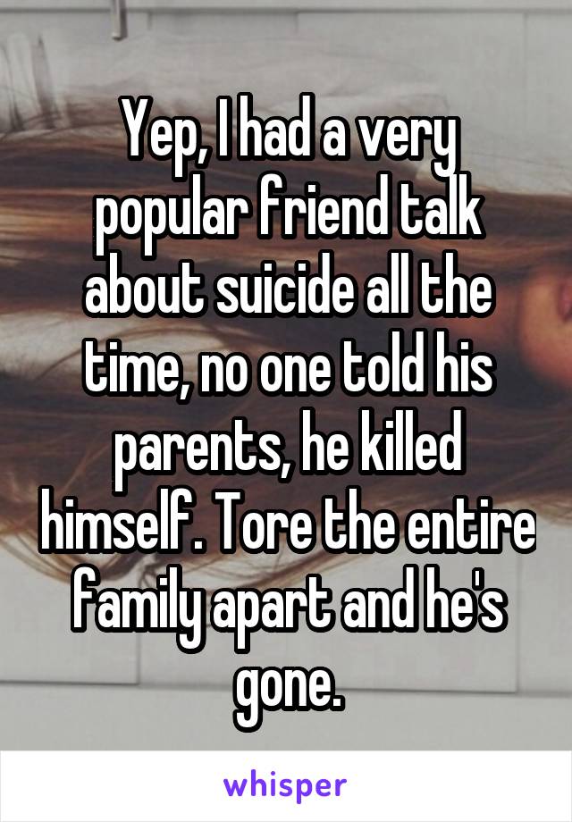 Yep, I had a very popular friend talk about suicide all the time, no one told his parents, he killed himself. Tore the entire family apart and he's gone.