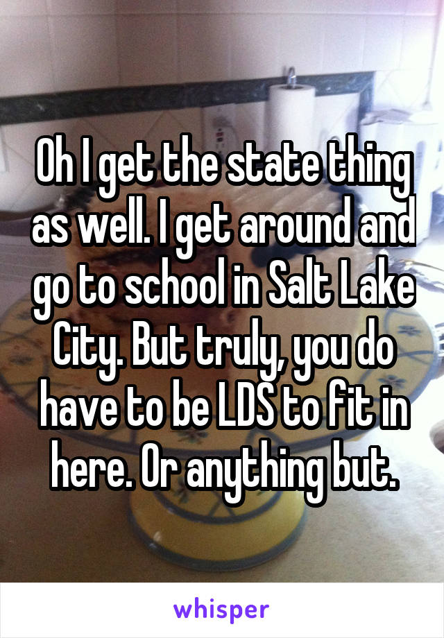 Oh I get the state thing as well. I get around and go to school in Salt Lake City. But truly, you do have to be LDS to fit in here. Or anything but.