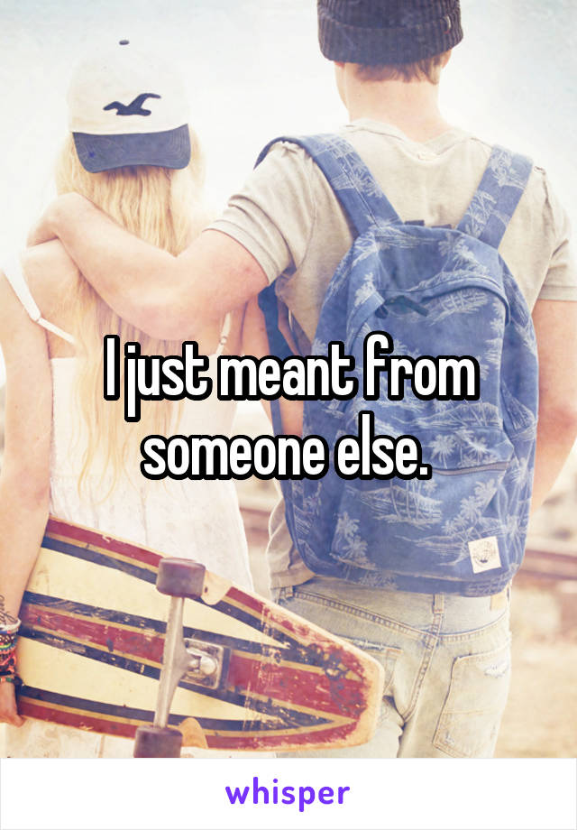 I just meant from someone else. 