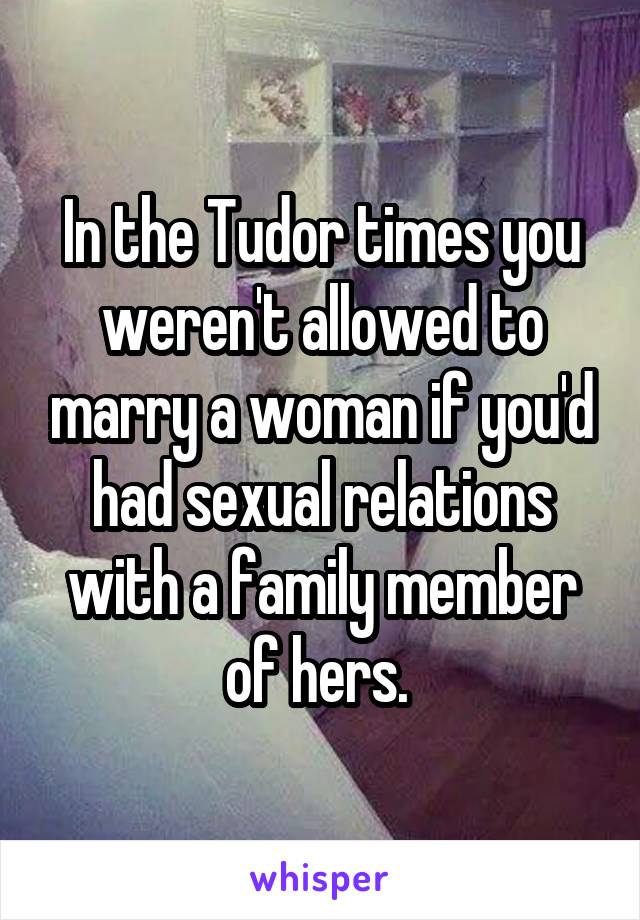 In the Tudor times you weren't allowed to marry a woman if you'd had sexual relations with a family member of hers. 