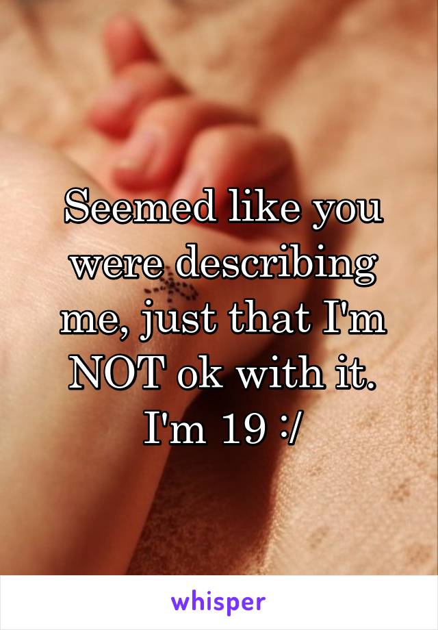 Seemed like you were describing me, just that I'm NOT ok with it. I'm 19 :/