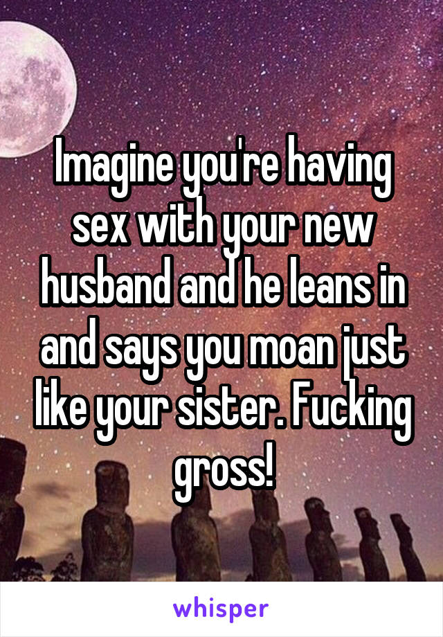 Imagine you're having sex with your new husband and he leans in and says you moan just like your sister. Fucking gross!