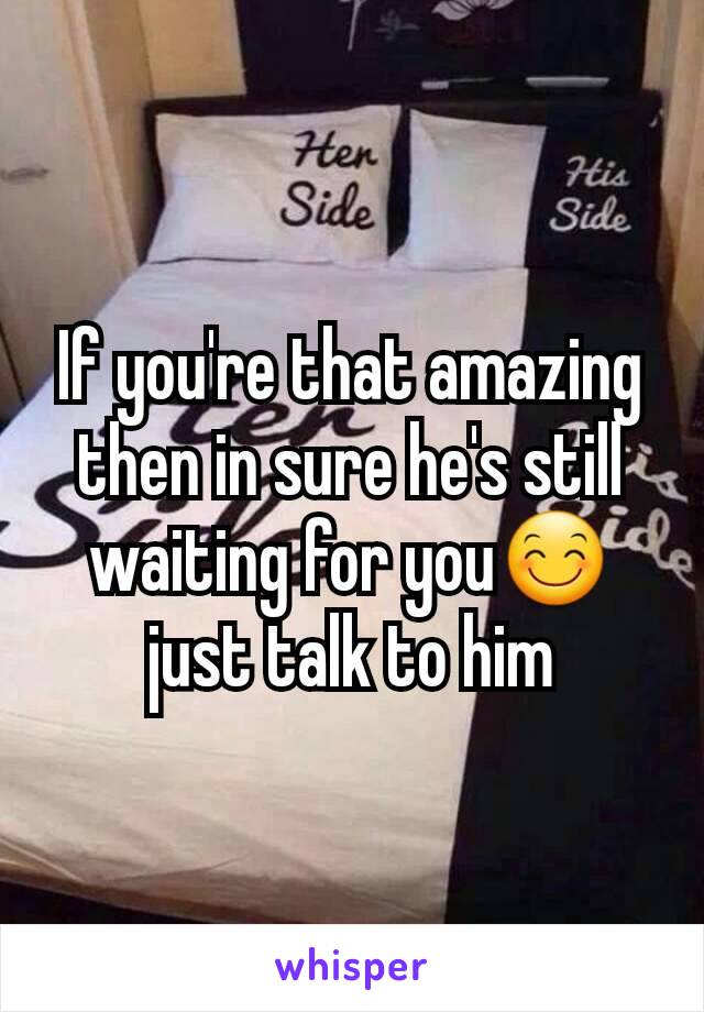 If you're that amazing then in sure he's still waiting for you😊just talk to him