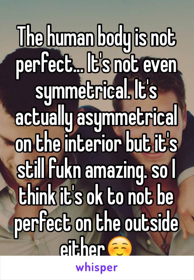 The human body is not perfect... It's not even symmetrical. It's actually asymmetrical on the interior but it's still fukn amazing. so I think it's ok to not be perfect on the outside either☺️
