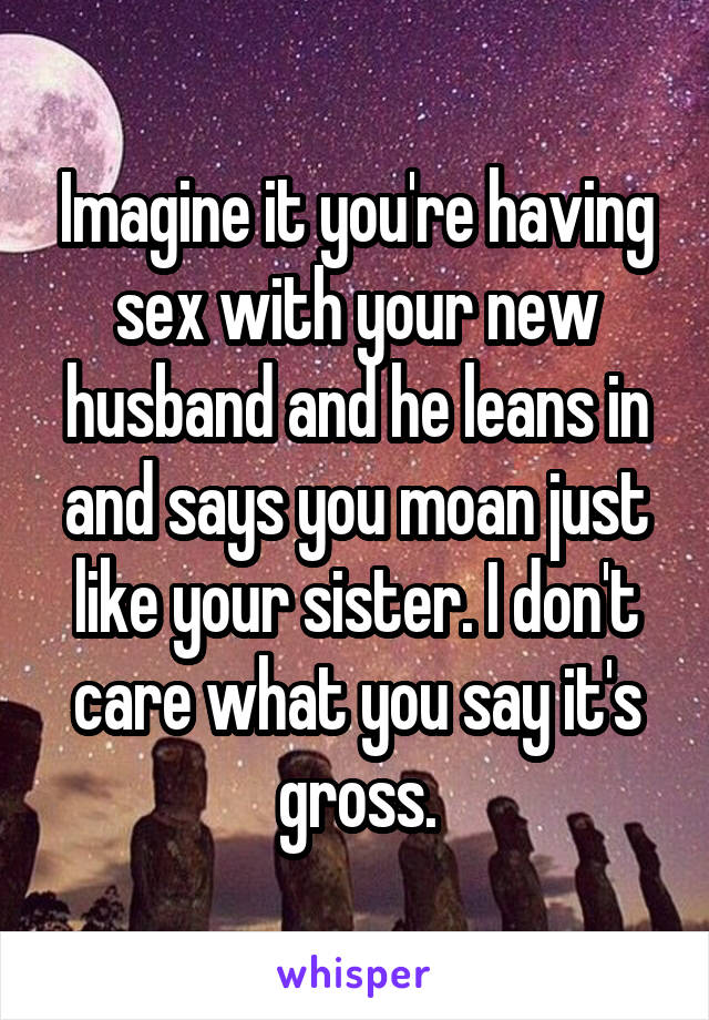 Imagine it you're having sex with your new husband and he leans in and says you moan just like your sister. I don't care what you say it's gross.
