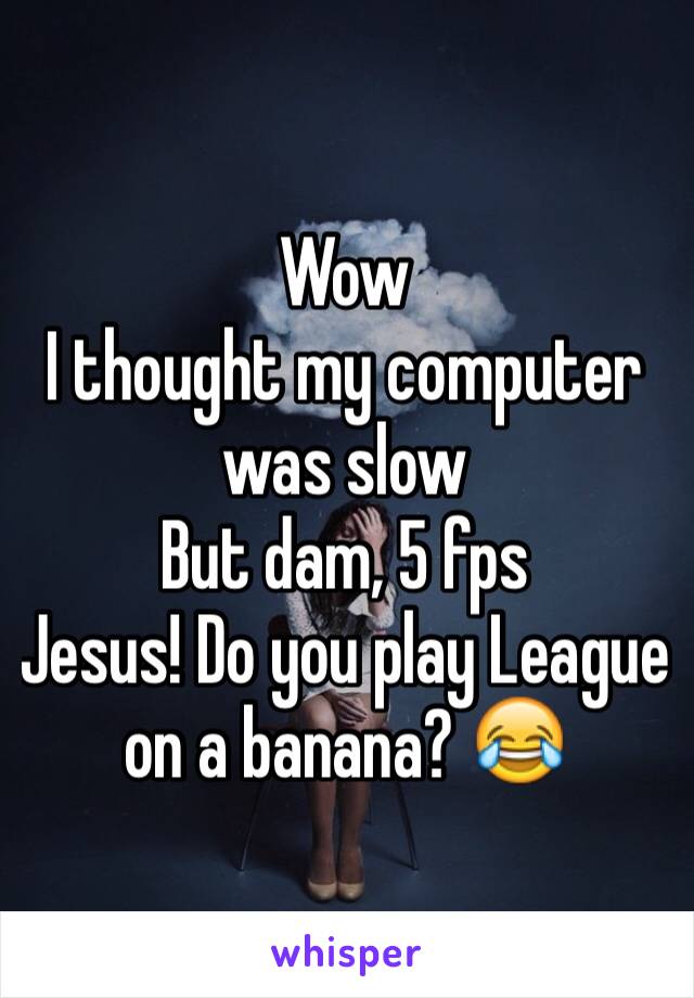 Wow
I thought my computer was slow
But dam, 5 fps
Jesus! Do you play League on a banana? 😂