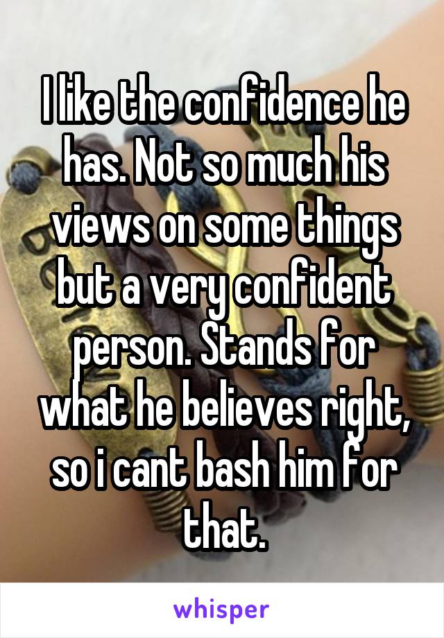 I like the confidence he has. Not so much his views on some things but a very confident person. Stands for what he believes right, so i cant bash him for that.