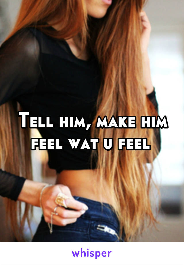 Tell him, make him feel wat u feel 