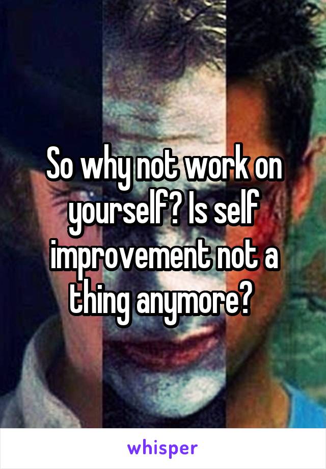 So why not work on yourself? Is self improvement not a thing anymore? 