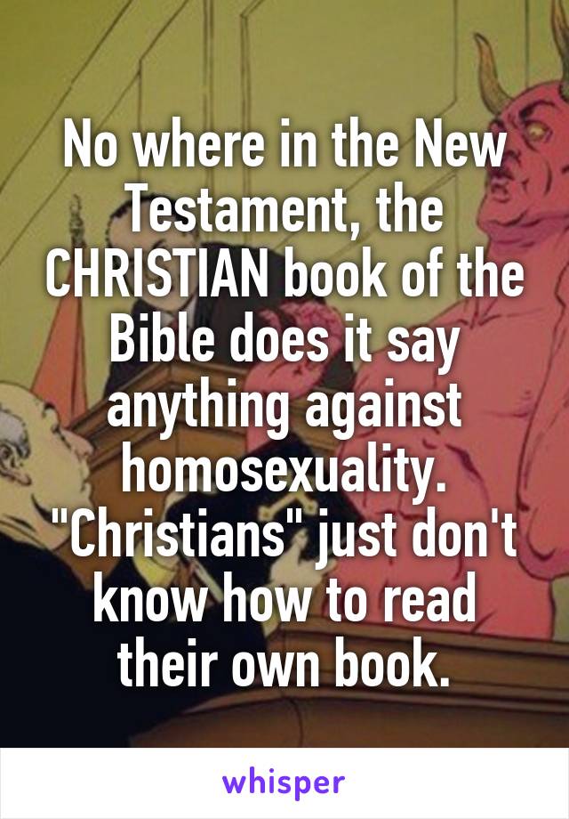 No where in the New Testament, the CHRISTIAN book of the Bible does it say anything against homosexuality.
"Christians" just don't know how to read their own book.