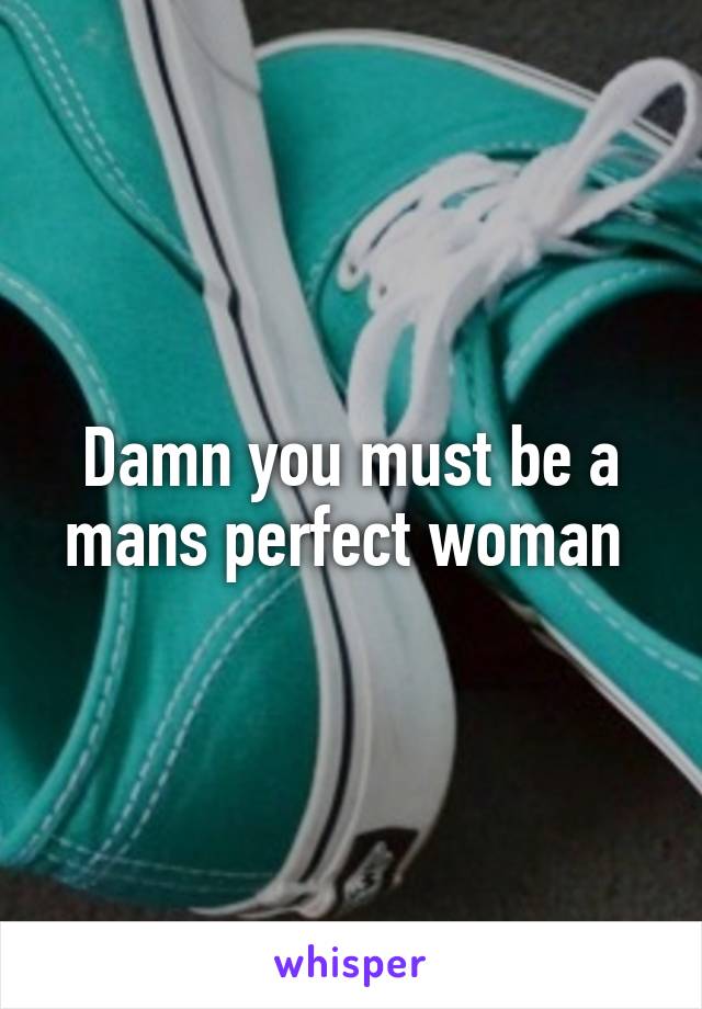 Damn you must be a mans perfect woman 